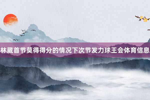 林葳首节莫得得分的情况下次节发力球王会体育信息