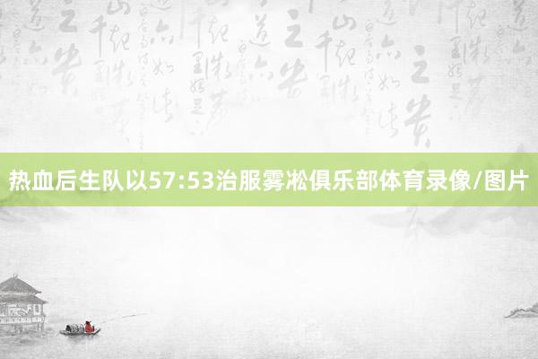 热血后生队以57:53治服雾凇俱乐部体育录像/图片
