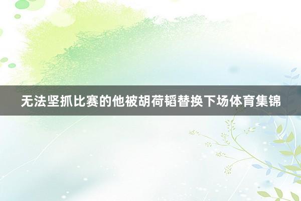 无法坚抓比赛的他被胡荷韬替换下场体育集锦