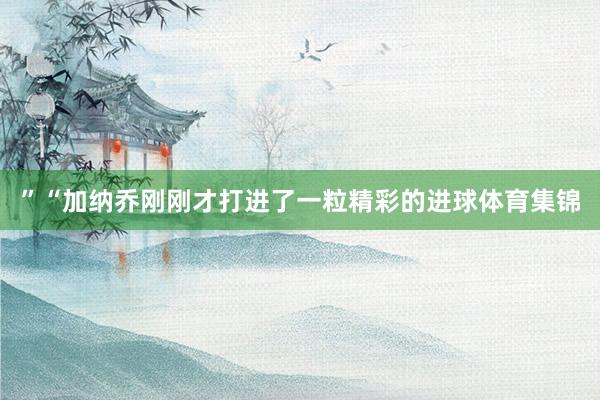 ”“加纳乔刚刚才打进了一粒精彩的进球体育集锦