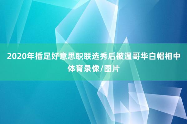 2020年插足好意思职联选秀后被温哥华白帽相中体育录像/图片