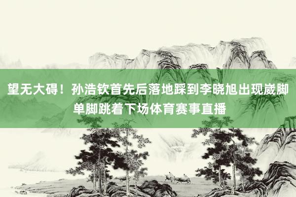 望无大碍！孙浩钦首先后落地踩到李晓旭出现崴脚 单脚跳着下场体育赛事直播