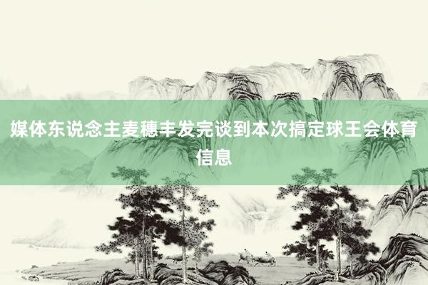 媒体东说念主麦穗丰发完谈到本次搞定球王会体育信息