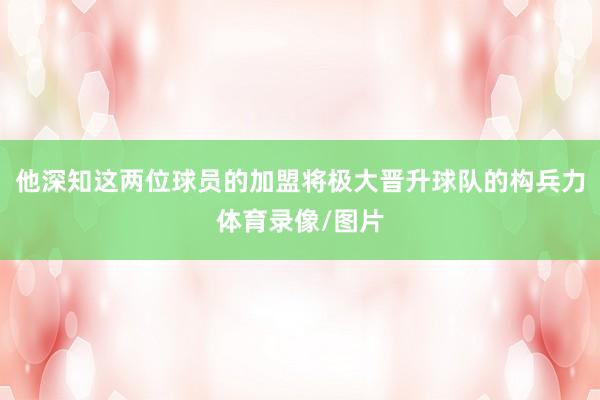 他深知这两位球员的加盟将极大晋升球队的构兵力体育录像/图片