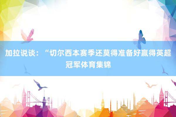 加拉说谈：“切尔西本赛季还莫得准备好赢得英超冠军体育集锦