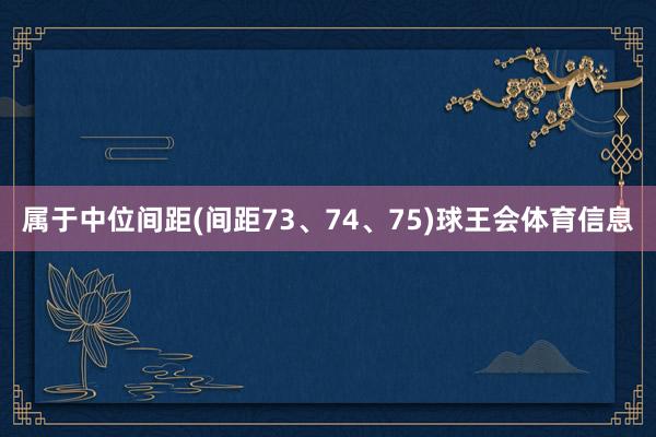 属于中位间距(间距73、74、75)球王会体育信息