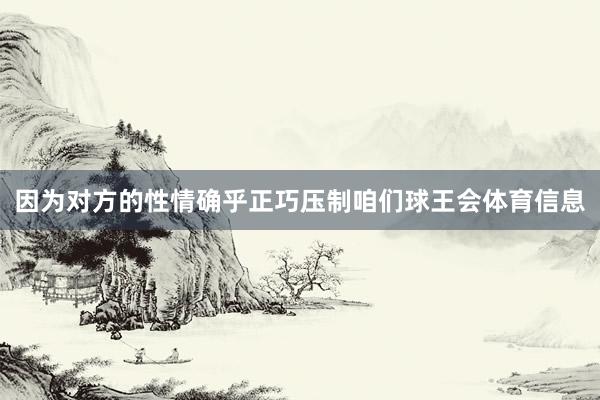 因为对方的性情确乎正巧压制咱们球王会体育信息
