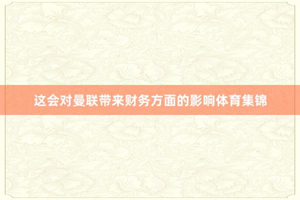 这会对曼联带来财务方面的影响体育集锦