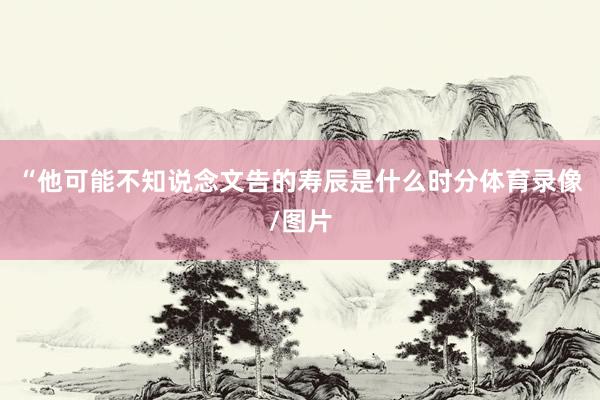 “他可能不知说念文告的寿辰是什么时分体育录像/图片