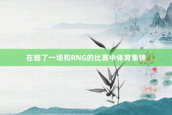 在临了一场和RNG的比赛中体育集锦