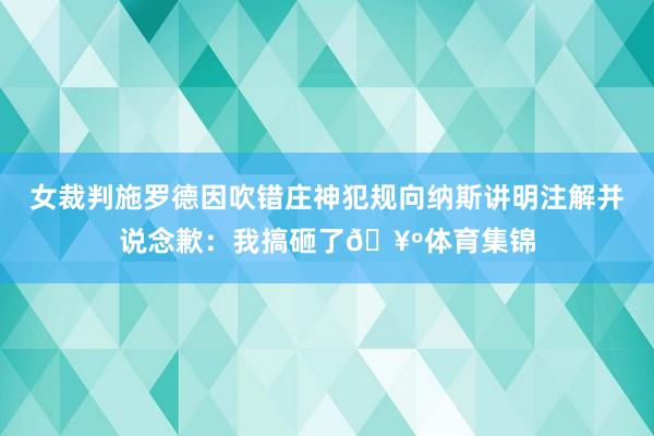 女裁判施罗德因吹错庄神犯规向纳斯讲明注解并说念歉：我搞砸了🥺体育集锦