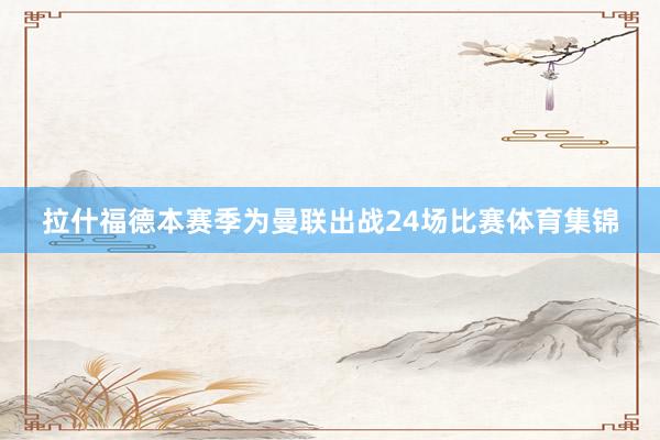拉什福德本赛季为曼联出战24场比赛体育集锦