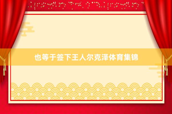 也等于签下王人尔克泽体育集锦