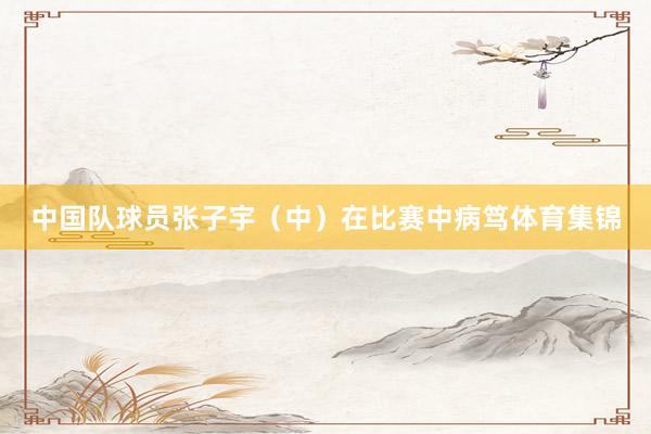 中国队球员张子宇（中）在比赛中病笃体育集锦
