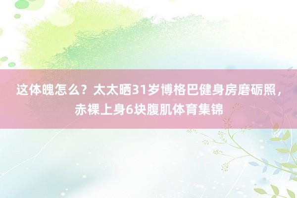 这体魄怎么？太太晒31岁博格巴健身房磨砺照，赤裸上身6块腹肌体育集锦