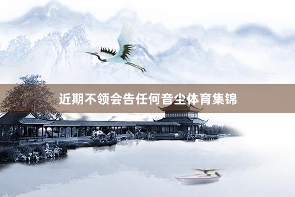 近期不领会告任何音尘体育集锦