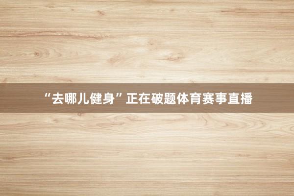 “去哪儿健身”正在破题体育赛事直播