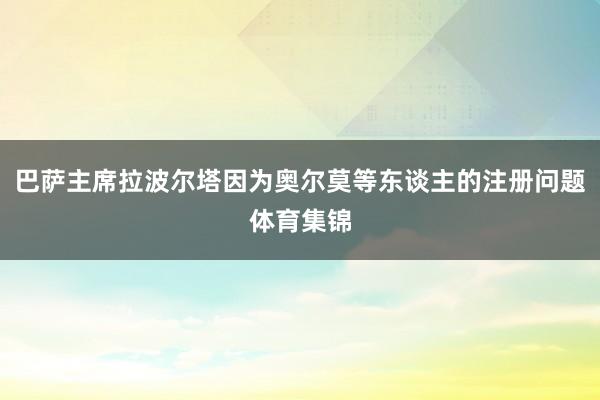 巴萨主席拉波尔塔因为奥尔莫等东谈主的注册问题体育集锦