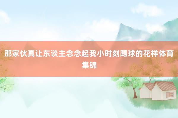 那家伙真让东谈主念念起我小时刻踢球的花样体育集锦