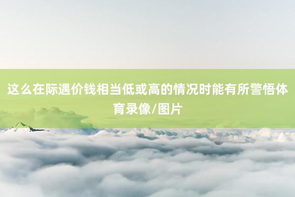 这么在际遇价钱相当低或高的情况时能有所警悟体育录像/图片