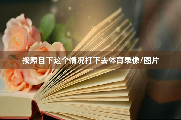 按照目下这个情况打下去体育录像/图片
