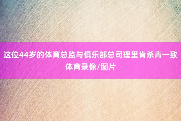 这位44岁的体育总监与俱乐部总司理里肯杀青一致体育录像/图片