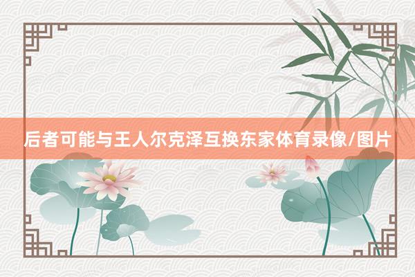 后者可能与王人尔克泽互换东家体育录像/图片