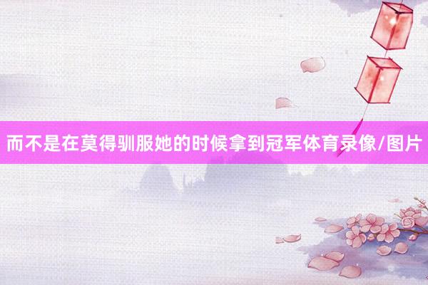 而不是在莫得驯服她的时候拿到冠军体育录像/图片