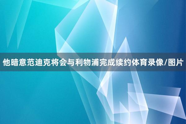 他暗意范迪克将会与利物浦完成续约体育录像/图片