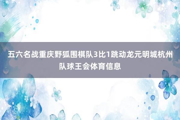 五六名战重庆野狐围棋队3比1跳动龙元明城杭州队球王会体育信息