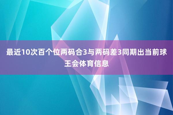 最近10次百个位两码合3与两码差3同期出当前球王会体育信息