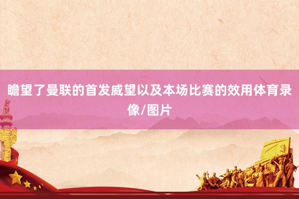 瞻望了曼联的首发威望以及本场比赛的效用体育录像/图片