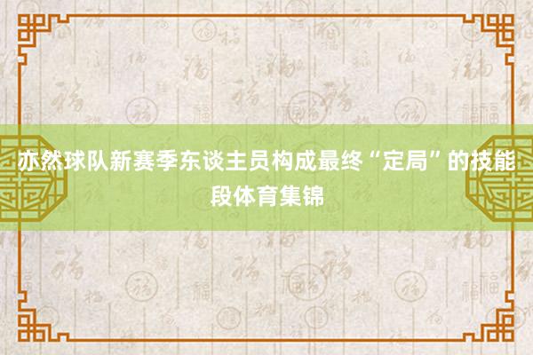 亦然球队新赛季东谈主员构成最终“定局”的技能段体育集锦
