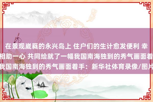 在景观崴蕤的永兴岛上 住户们的生计愈发便利 幸福指数越来越高 军警民相助一心 共同绘就了一幅我国南海独到的秀气画面着手：新华社体育录像/图片