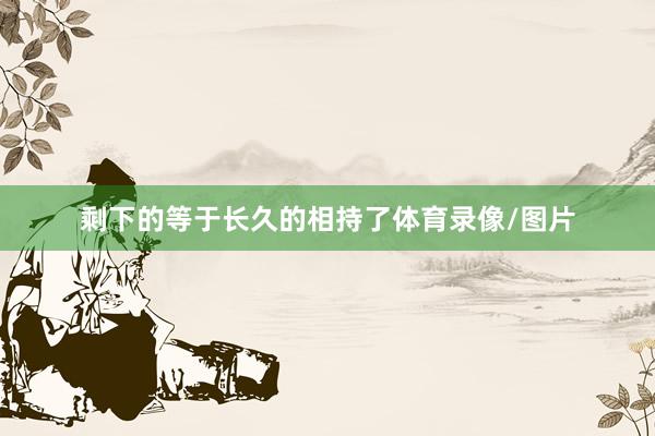 剩下的等于长久的相持了体育录像/图片