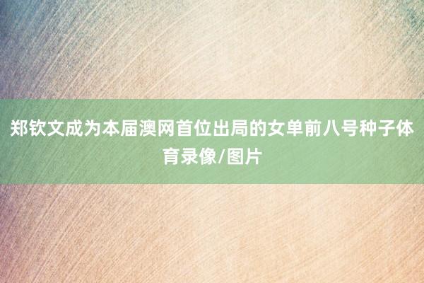 郑钦文成为本届澳网首位出局的女单前八号种子体育录像/图片
