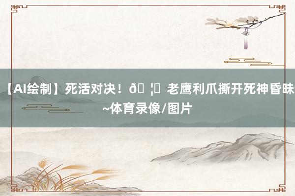 【AI绘制】死活对决！🦅老鹰利爪撕开死神昏昧~体育录像/图片
