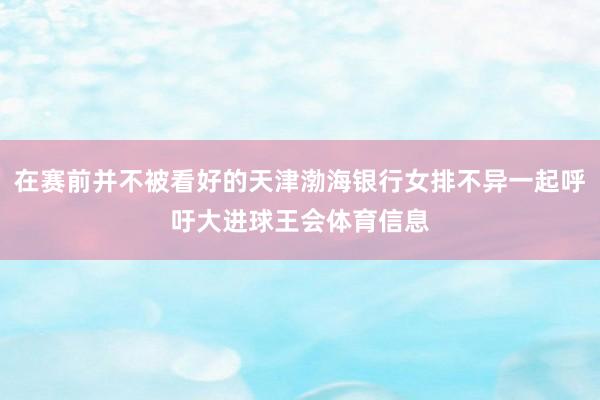 在赛前并不被看好的天津渤海银行女排不异一起呼吁大进球王会体育信息