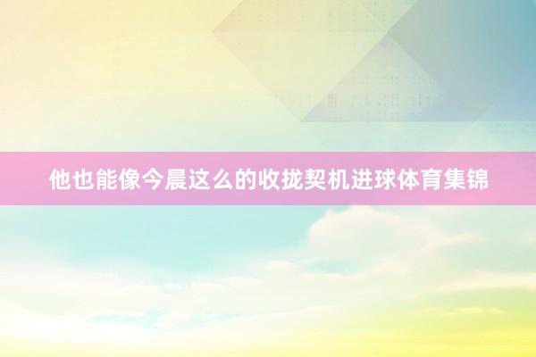 他也能像今晨这么的收拢契机进球体育集锦