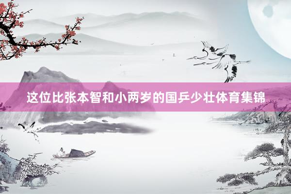 这位比张本智和小两岁的国乒少壮体育集锦