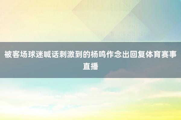 被客场球迷喊话刺激到的杨鸣作念出回复体育赛事直播