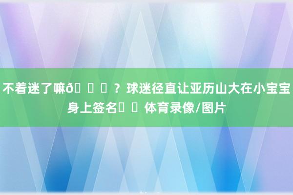 不着迷了嘛😂？球迷径直让亚历山大在小宝宝身上签名✍️体育录像/图片