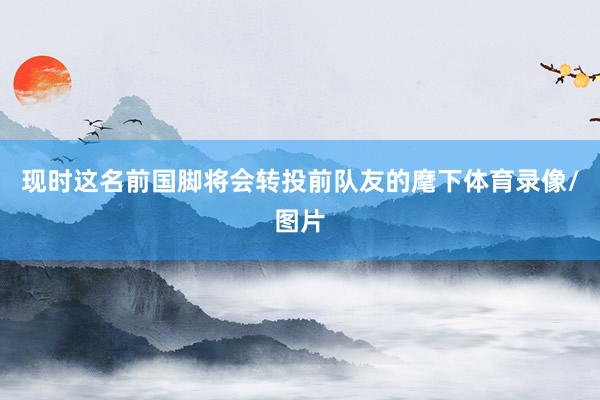 现时这名前国脚将会转投前队友的麾下体育录像/图片