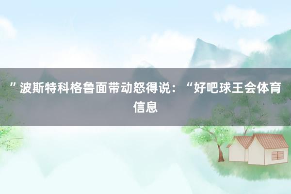 ”波斯特科格鲁面带动怒得说：“好吧球王会体育信息