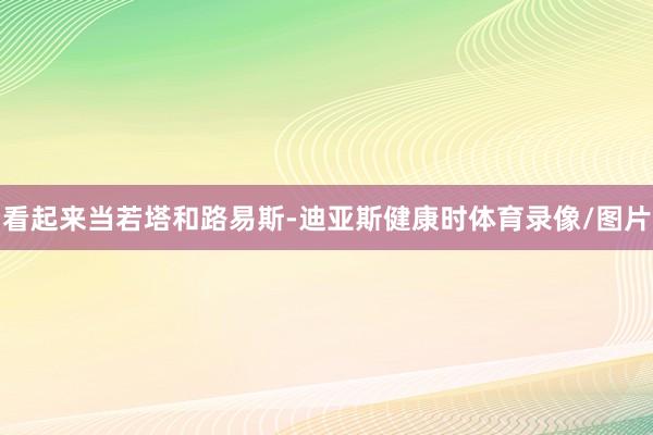 看起来当若塔和路易斯-迪亚斯健康时体育录像/图片