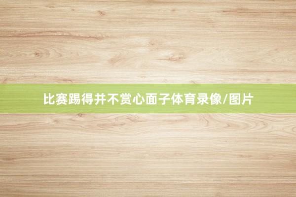 比赛踢得并不赏心面子体育录像/图片