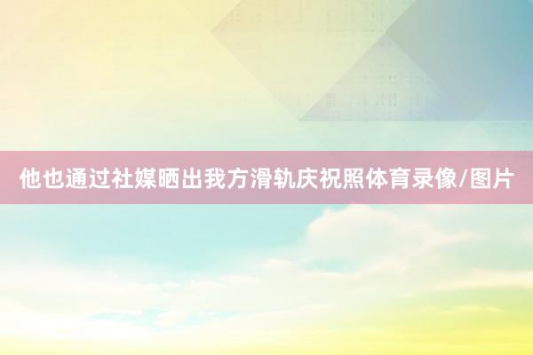 他也通过社媒晒出我方滑轨庆祝照体育录像/图片