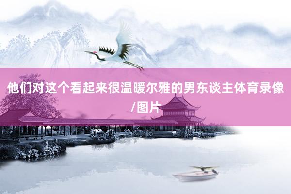 他们对这个看起来很温暖尔雅的男东谈主体育录像/图片