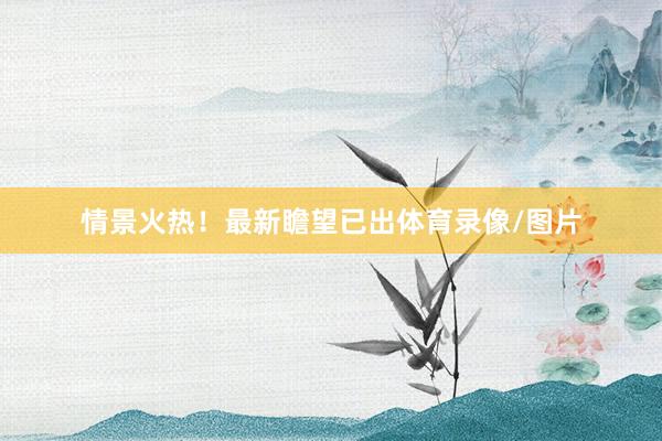 情景火热！最新瞻望已出体育录像/图片