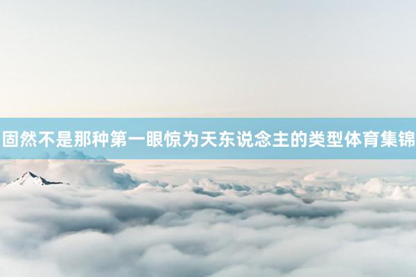 固然不是那种第一眼惊为天东说念主的类型体育集锦